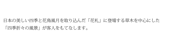 日本の美しい四季と花鳥風月を取り込んだ「花札」に登場する草木を中心にした「四季折々の風景」が客人をもてなします。